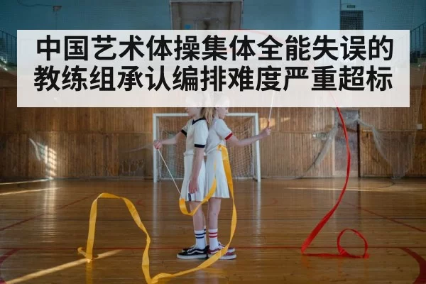 中国艺术体操集体全能失误的教练组承认编排难度严重超标