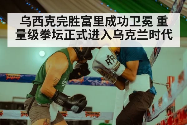 乌西克完胜富里成功卫冕 重量级拳坛正式进入乌克兰时代